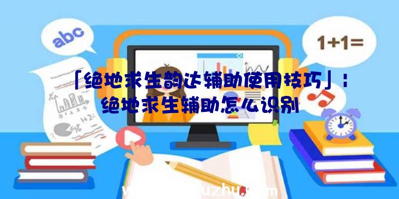 「绝地求生韵达辅助使用技巧」|绝地求生辅助怎么识别